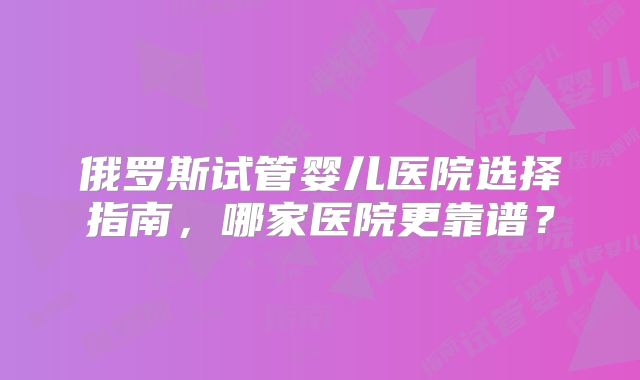 俄罗斯试管婴儿医院选择指南，哪家医院更靠谱？