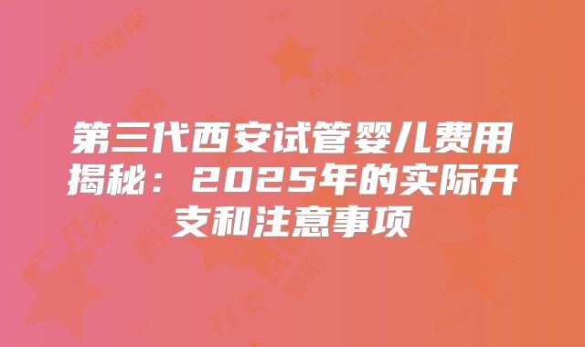 第三代西安试管婴儿费用揭秘：2025年的实际开支和注意事项