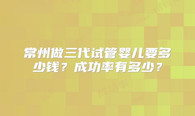 常州做三代试管婴儿要多少钱?成功率有多少?