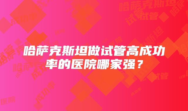 哈萨克斯坦做试管高成功率的医院哪家强?