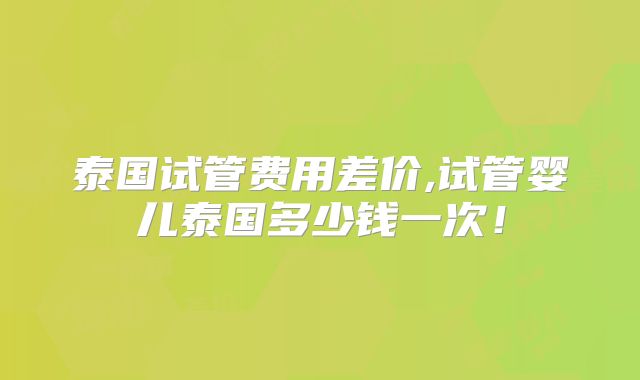泰国试管费用差价,试管婴儿泰国多少钱一次！