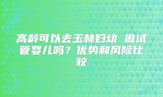 高龄可以去玉林妇幼 做试管婴儿吗？优势和风险比较
