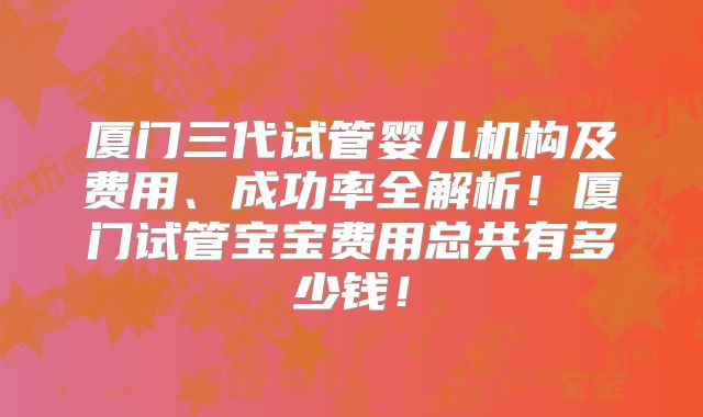 厦门三代试管婴儿机构及费用、成功率全解析!厦门试管宝宝费用总共有多少钱!