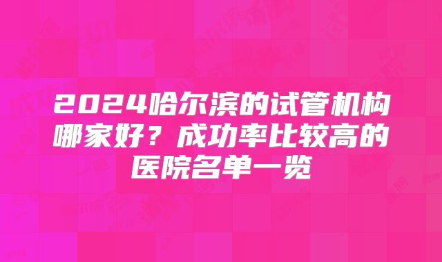 2024哈尔滨的试管机构哪家好?成功率比较高的医院名单一览
