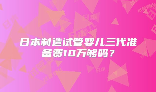 日本制造试管婴儿三代准备费10万够吗？