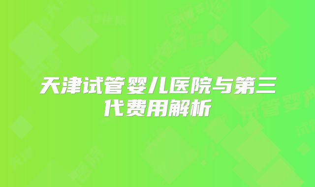 天津试管婴儿医院与第三代费用解析