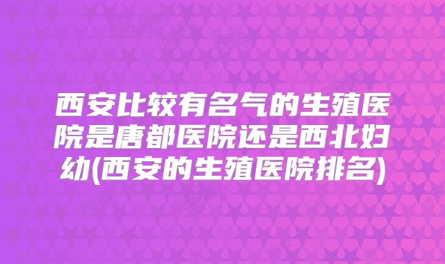 西安比较有名气的生殖医院是唐都医院还是西北妇幼(西安的生殖医院排名)
