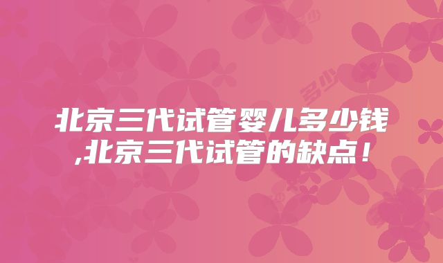 北京三代试管婴儿多少钱,北京三代试管的缺点！