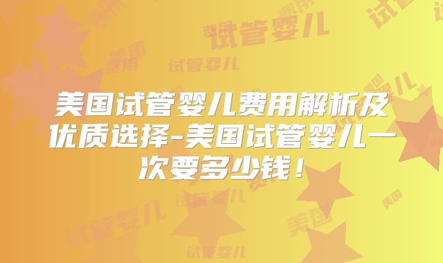 美国试管婴儿费用解析及优质选择-美国试管婴儿一次要多少钱！