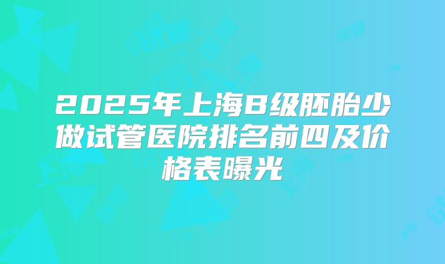 2025年上海B级胚胎少做试管医院排名前四及价格表曝光