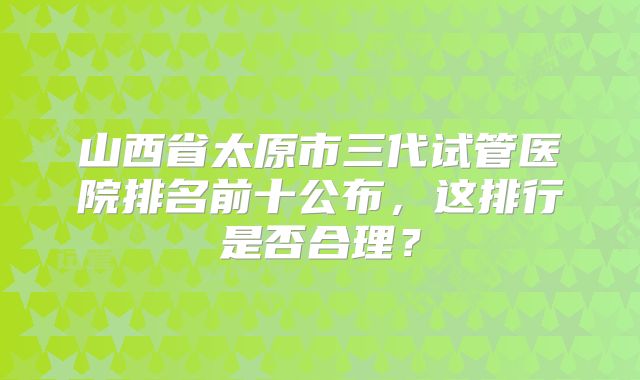 山西省太原市三代试管医院排名前十公布，这排行是否合理？