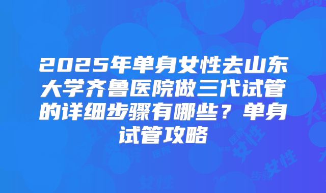 2025年单身女性去山东大学齐鲁医院做三代试管的详细步骤有哪些？单身试管攻略