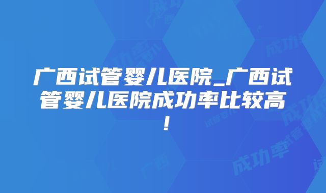 广西试管婴儿医院_广西试管婴儿医院成功率比较高！