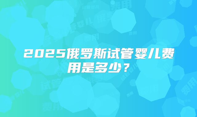 2025俄罗斯试管婴儿费用是多少？