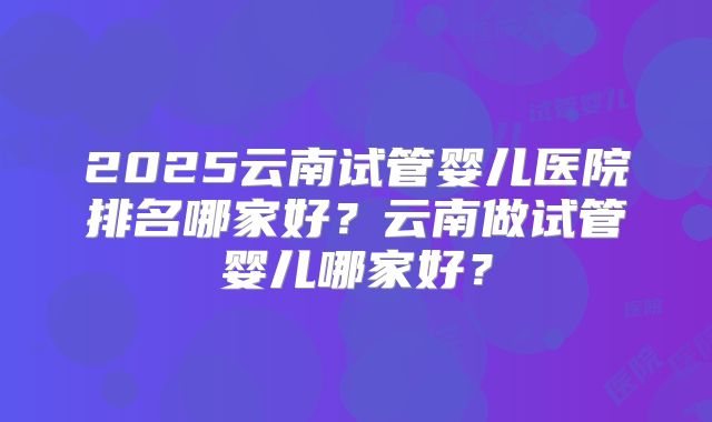 2025云南试管婴儿医院排名哪家好？云南做试管婴儿哪家好？