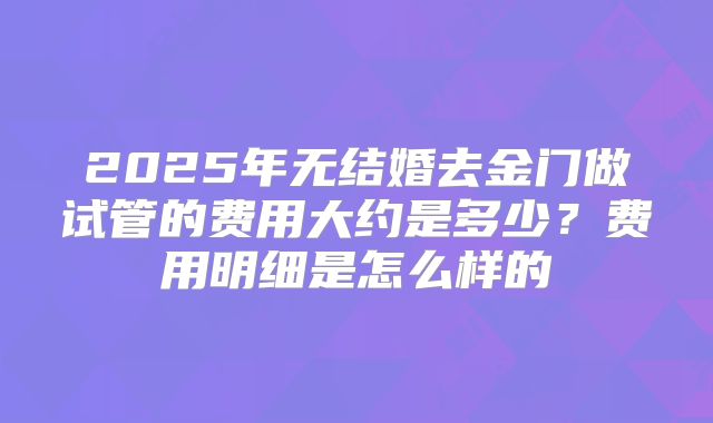 2025年无结婚去金门做试管的费用大约是多少?费用明细是怎么样的