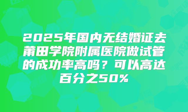 2025年国内无结婚证去莆田学院附属医院做试管的成功率高吗?可以高达百分之50%