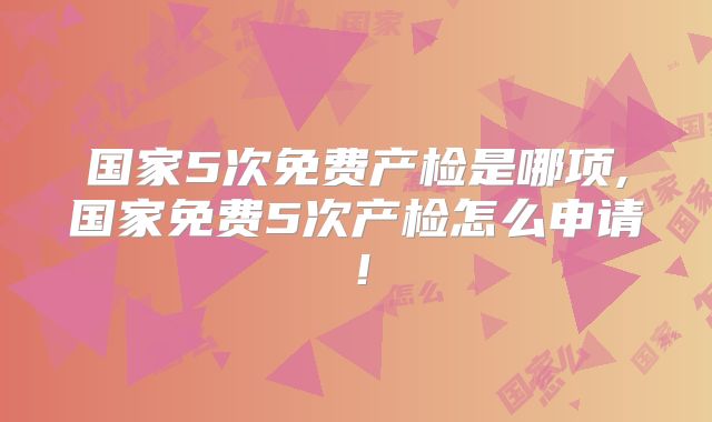 国家5次免费产检是哪项,国家免费5次产检怎么申请!