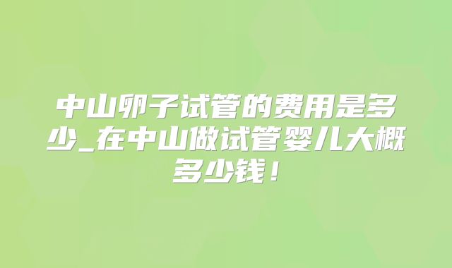 中山卵子试管的费用是多少_在中山做试管婴儿大概多少钱！