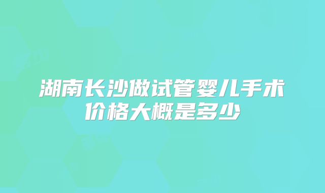 湖南长沙做试管婴儿手术价格大概是多少