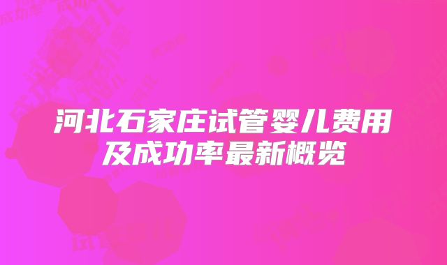 河北石家庄试管婴儿费用及成功率最新概览
