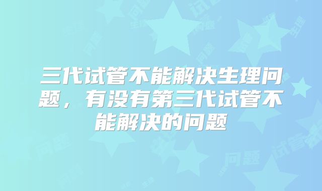 三代试管不能解决生理问题，有没有第三代试管不能解决的问题
