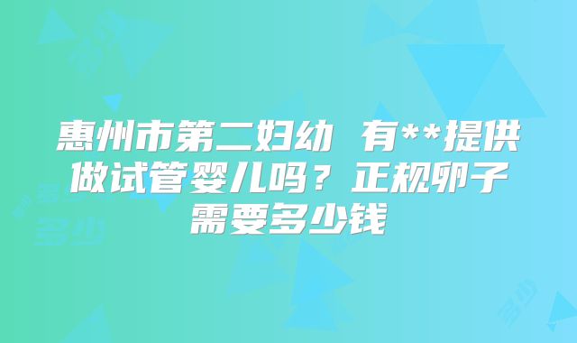 惠州市第二妇幼 有**提供做试管婴儿吗?正规卵子需要多少钱