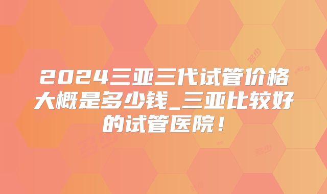 2024三亚三代试管价格大概是多少钱_三亚比较好的试管医院！