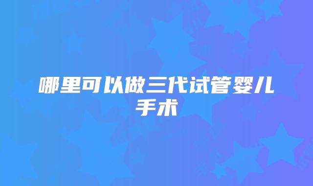 哪里可以做三代试管婴儿手术