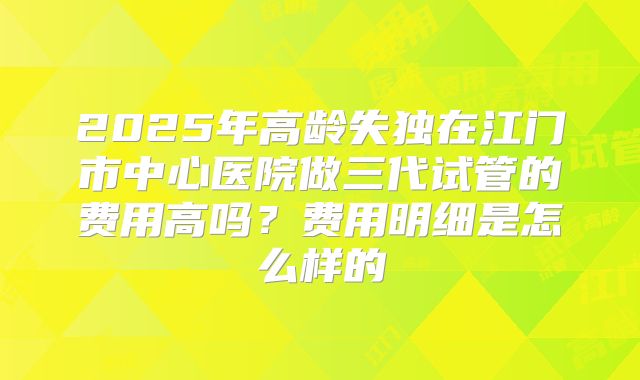 2025年高龄失独在江门市中心医院做三代试管的费用高吗？费用明细是怎么样的