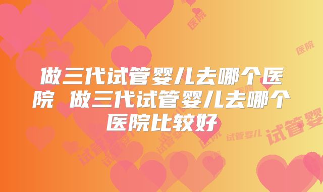 做三代试管婴儿去哪个医院 做三代试管婴儿去哪个医院比较好