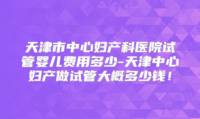 天津市中心妇产科医院试管婴儿费用多少-天津中心妇产做试管大概多少钱！