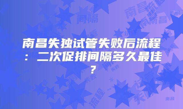 南昌失独试管失败后流程：二次促排间隔多久最佳？