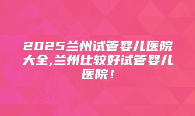 2025兰州试管婴儿医院大全,兰州比较好试管婴儿医院！