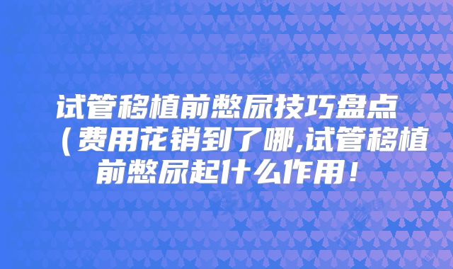 试管移植前憋尿技巧盘点（费用花销到了哪,试管移植前憋尿起什么作用！