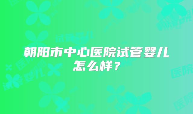 朝阳市中心医院试管婴儿怎么样？