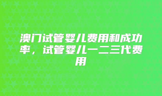 澳门试管婴儿费用和成功率，试管婴儿一二三代费用