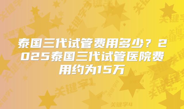 泰国三代试管费用多少？2025泰国三代试管医院费用约为15万
