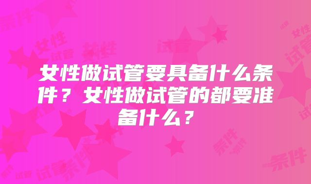 女性做试管要具备什么条件?女性做试管的都要准备什么?