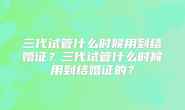 三代试管什么时候用到结婚证？三代试管什么时候用到结婚证的？