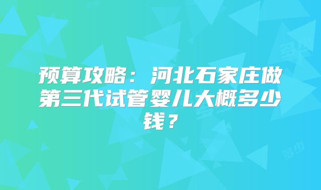 预算攻略：河北石家庄做第三代试管婴儿大概多少钱？