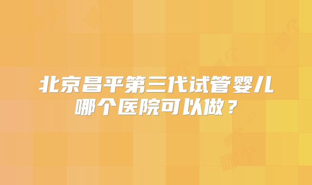 北京昌平第三代试管婴儿哪个医院可以做?