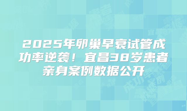 2025年卵巢早衰试管成功率逆袭！宜昌38岁患者亲身案例数据公开