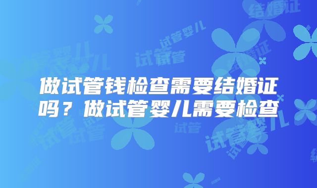做试管钱检查需要结婚证吗?做试管婴儿需要检查