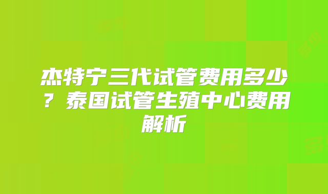 杰特宁三代试管费用多少?泰国试管生殖中心费用解析
