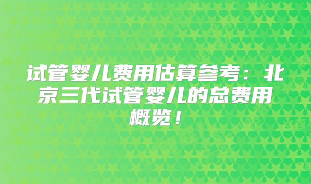 试管婴儿费用估算参考：北京三代试管婴儿的总费用概览！