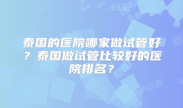 泰国的医院哪家做试管好？泰国做试管比较好的医院排名？