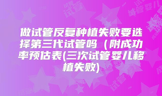 做试管反复种植失败要选择第三代试管吗(附成功率预估表(三次试管婴儿移植失败)