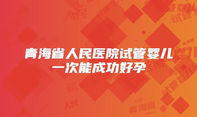 青海省人民医院试管婴儿一次能成功好孕
