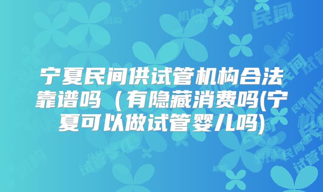 宁夏民间供试管机构合法靠谱吗(有隐藏消费吗(宁夏可以做试管婴儿吗)